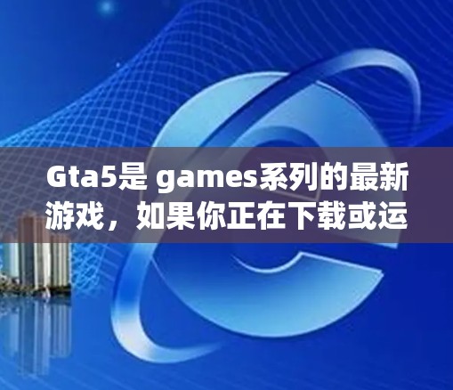 Gta5是 games系列的最新游戏，如果你正在下载或运行该游戏，以下是一些关键信息和建议