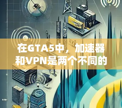 在GTA5中，加速器和VPN是两个不同的软件工具，它们有不同的使用场景和功能。以下是一些关键点需要考虑