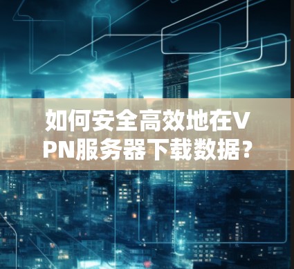 如何安全高效地在VPN服务器下载数据? 如何安全高效地在VPN服务器下载数据?