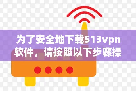 为了安全地下载513vpn软件,请按照以下步骤操作 为了安全地下载513vpn软件,请按照以下步骤操作