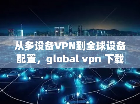 从多设备VPN到全球设备配置，global vpn 下载的高效解决方案
