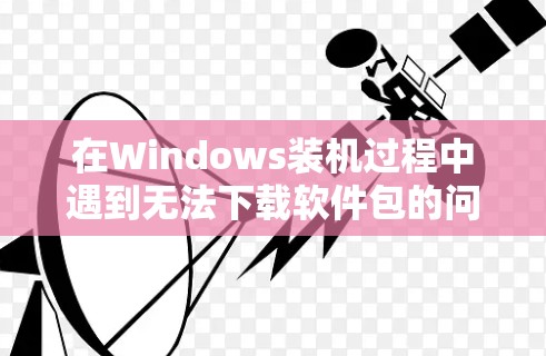 在Windows装机过程中遇到无法下载软件包的问题,可以按照以下步骤进行解决 在Windows装机过程中遇到无法下载软件包的问题,可以按照以下步骤进行解决