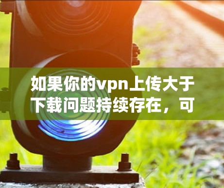 如果你的vpn上传大于下载问题持续存在，可能需要检查以下几点