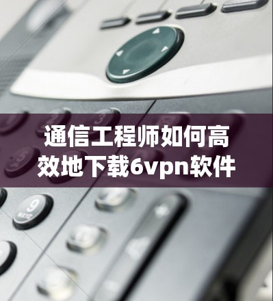 通信工程师如何高效地下载6vpn软件