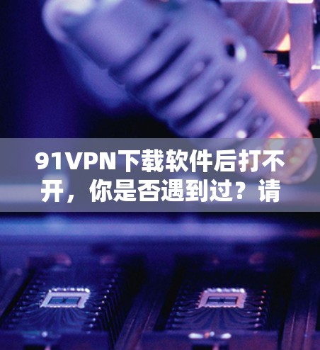 91VPN下载软件后打不开，你是否遇到过？请仔细阅读以下内容，找到解决方法