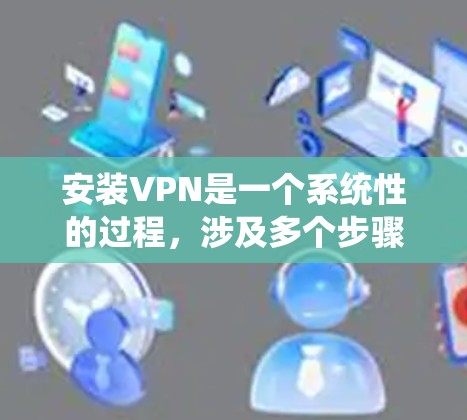 安装VPN是一个系统性的过程，涉及多个步骤和细节，以下是一个详细且系统化的步骤指南，帮助您顺利完成VPN安装
