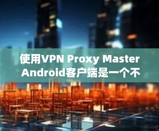 使用VPN Proxy Master Android客户端是一个不错的开始，但需要谨慎处理。以下是使用该工具的一些建议和注意事项