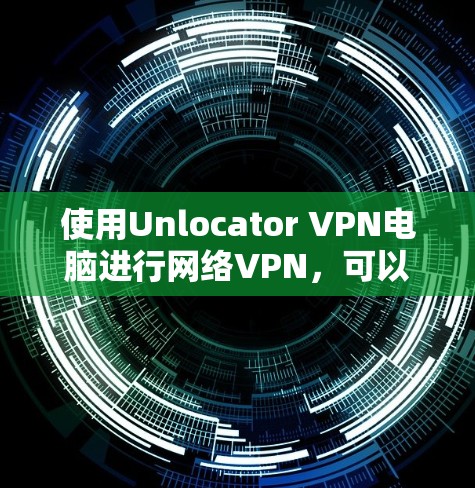 使用Unlocator VPN电脑进行网络VPN，可以节省时间和资源，但需要确保安全。以下是详细的步骤和注意事项