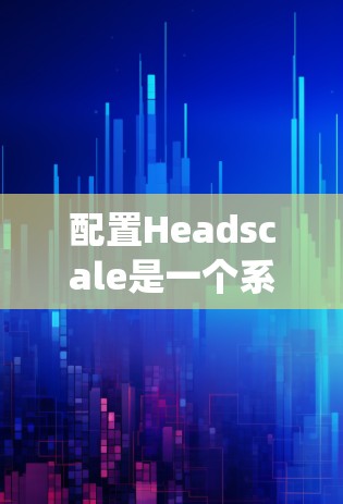 配置Headscale是一个系统性的过程，以下是一步步的指南，帮助你顺利进行配置