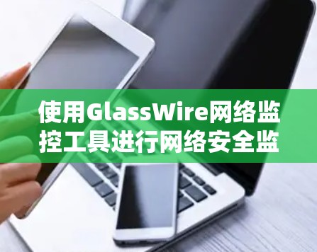 使用GlassWire网络监控工具进行网络安全监控和管理，可以按照以下步骤进行