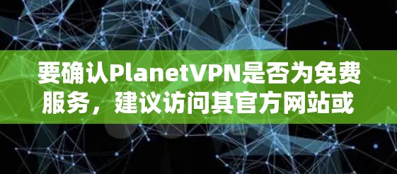 要确认PlanetVPN是否为免费服务,建议访问其官方网站或申请试用版,查看是否有免费的试用功能。如果你需要进一步的咨询,可以联系PlanetVPN的客服或访问他们的官方网站获取更多信息 要确认PlanetVPN是否为免费服务,建议访问其官方网站或申请试用版,查看是否有免费的试用功能。如果你需要进一步的咨询,可以联系PlanetVPN的客服或访问他们的官方网站获取更多信息