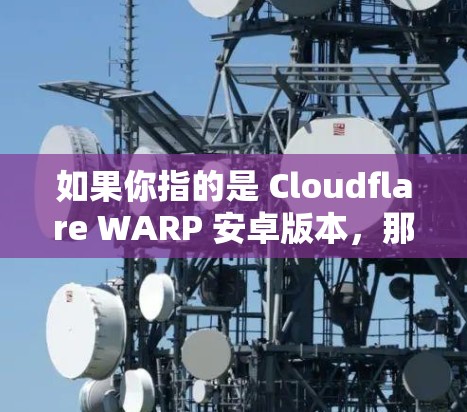 如果你指的是 Cloudflare WARP 安卓版本，那么下面是一些信息和建议