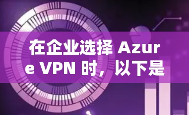 在企业选择 Azure VPN 时，以下是一个有条理的指南，帮助企业明确决策的关键点和注意事项
