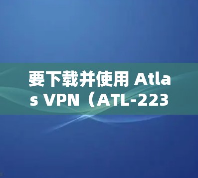要下载并使用 Atlas VPN（ATL-22311）的 Android 版本，您可以按照以下步骤操作