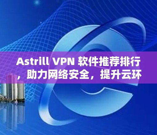 Astrill VPN 软件推荐排行，助力网络安全，提升云环境