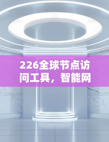 226全球节点访问工具，智能网络时代的全球通信解决方案