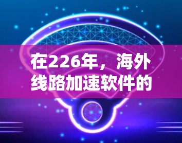 在226年，海外线路加速软件的发展将展现出显著的技术进步和创新，以下是对这一领域的一些总结和展望
