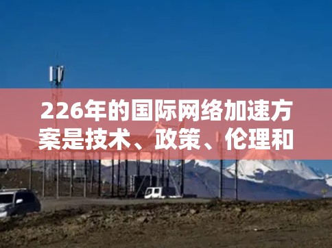226年的国际网络加速方案是技术、政策、伦理和社会责任的综合体现，旨在推动全球网络技术的创新、开放与变革。以下是一个全面的226年国际网络加速方案的建议