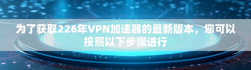 为了获取226年VPN加速器的最新版本，您可以按照以下步骤进行