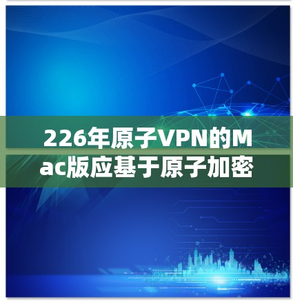 226年原子VPN的Mac版应基于原子加密技术，提供可靠和安全的数据传输服务。以下是其主要特点和功能