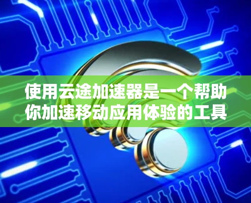 使用云途加速器是一个帮助你加速移动应用体验的工具，涉及网络加速、缓存优化等多个方面。以下是一个逐步的使用教程