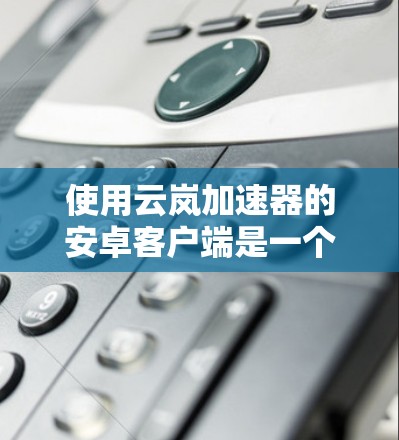 使用云岚加速器的安卓客户端是一个高效的数据加速工具，帮助用户提升下载速度和处理文件效率。以下是对该产品的详细步骤指南