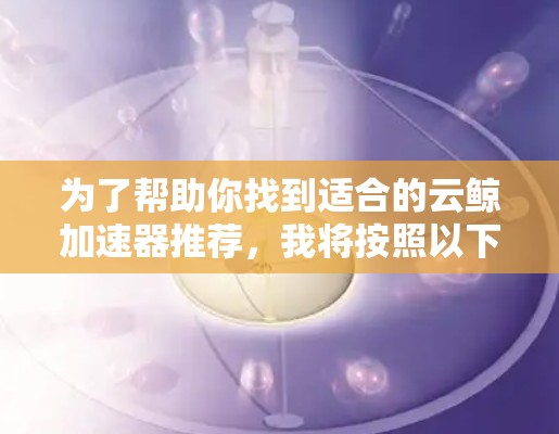 为了帮助你找到适合的云鲸加速器推荐，我将按照以下结构整理和提供信息