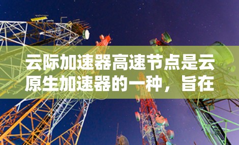 云际加速器高速节点是云原生加速器的一种，旨在提升云计算处理能力，支持多种云环境和应用。以下是对该加速器的详细介绍