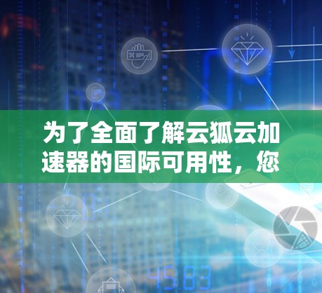 为了全面了解云狐云加速器的国际可用性，您可以按照以下步骤进行
