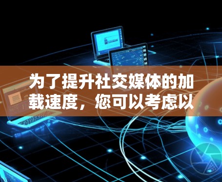 为了提升社交媒体的加载速度，您可以考虑以下步骤
