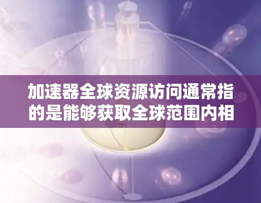 加速器全球资源访问通常指的是能够获取全球范围内相关资源、数据或信息的一种方式。这可能涉及到多个领域，如化学、材料科学、生物学、物理学等领域。以下是一些可能涉及加速器全球资源访问的方面和建议