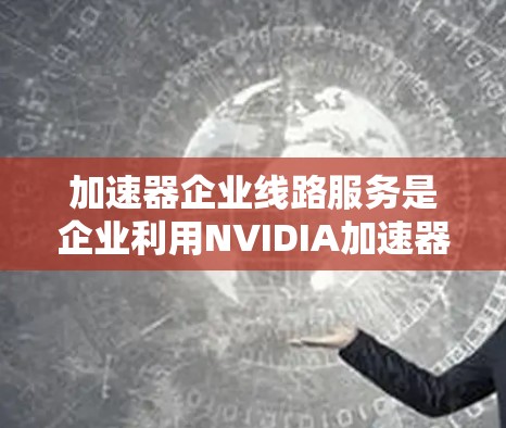 加速器企业线路服务是企业利用NVIDIA加速器提升计算性能的解决方案。以下是对该主题的详细整理和概述